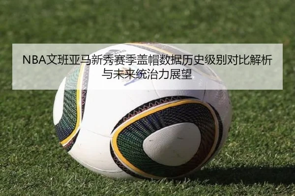 NBA文班亚马新秀赛季盖帽数据历史级别对比解析与未来统治力展望