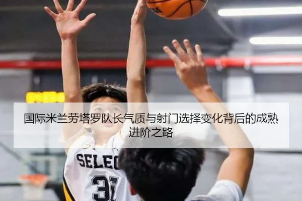 国际米兰劳塔罗队长气质与射门选择变化背后的成熟进阶之路 | okooo