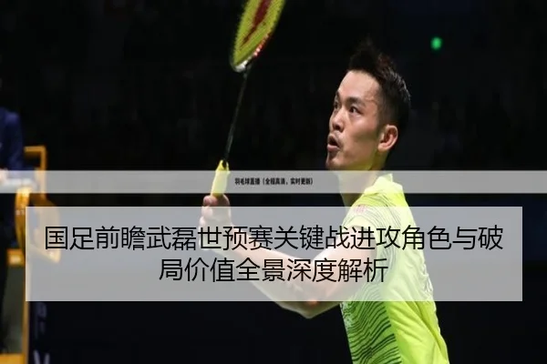 国足前瞻武磊世预赛关键战进攻角色与破局价值全景深度解析 | okooo