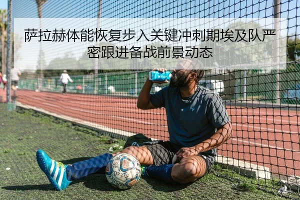 萨拉赫体能恢复步入关键冲刺期埃及队严密跟进备战前景动态 | okooo